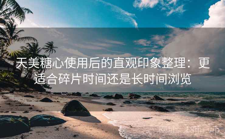 天美糖心使用后的直观印象整理：更适合碎片时间还是长时间浏览