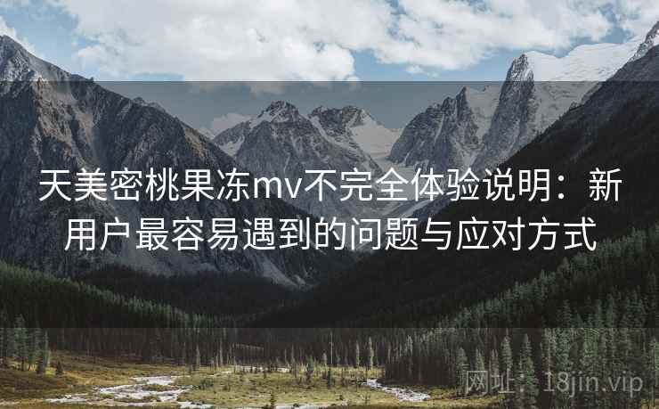 天美密桃果冻mv不完全体验说明：新用户最容易遇到的问题与应对方式