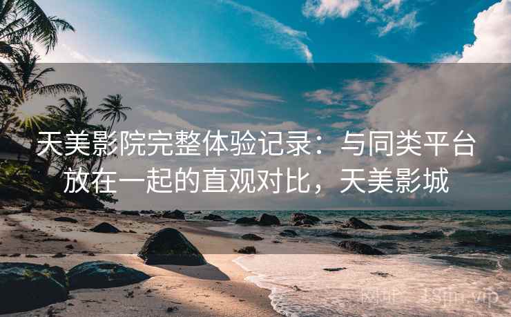 天美影院完整体验记录：与同类平台放在一起的直观对比，天美影城