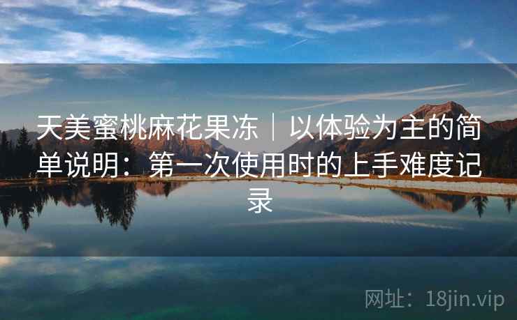 天美蜜桃麻花果冻｜以体验为主的简单说明：第一次使用时的上手难度记录