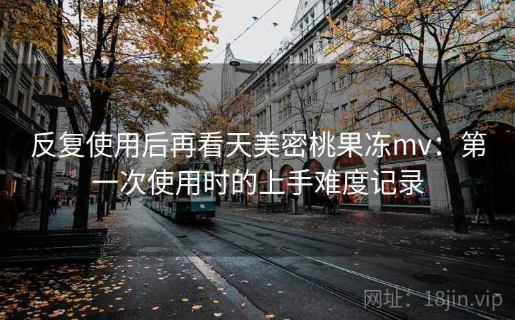 反复使用后再看天美密桃果冻mv：第一次使用时的上手难度记录