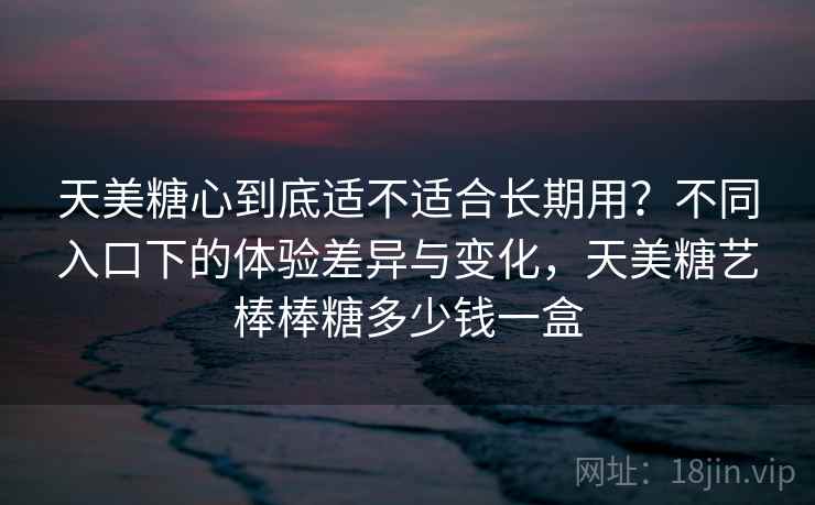 天美糖心到底适不适合长期用?不同入口下的体验差异与变化,天美糖艺棒棒糖多少钱一盒 天美糖心到底适不适合长期用?不同入口下的体验差异与变化,天美糖艺棒棒糖多少钱一盒