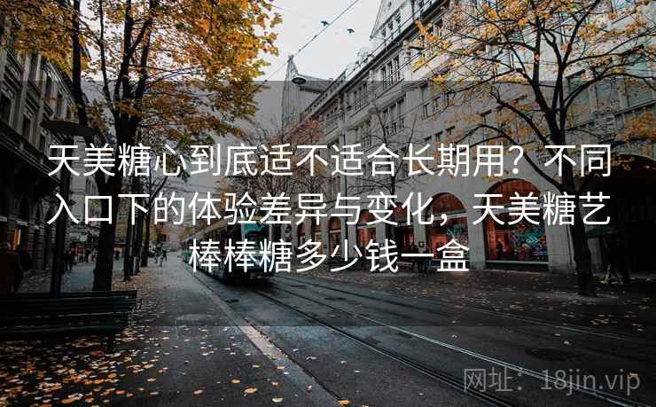 天美糖心到底适不适合长期用？不同入口下的体验差异与变化，天美糖艺棒棒糖多少钱一盒