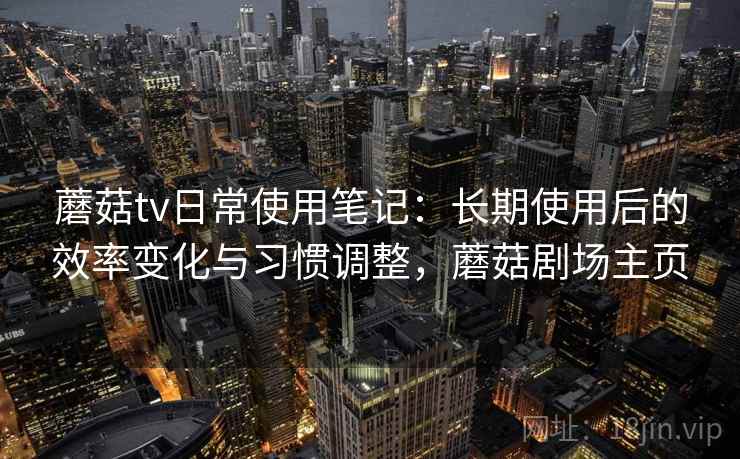 蘑菇tv日常使用笔记：长期使用后的效率变化与习惯调整，蘑菇剧场主页
