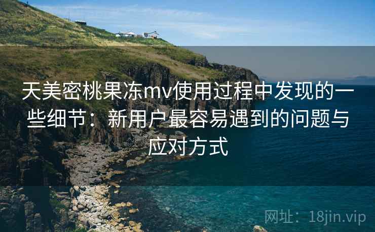 天美密桃果冻mv使用过程中发现的一些细节：新用户最容易遇到的问题与应对方式
