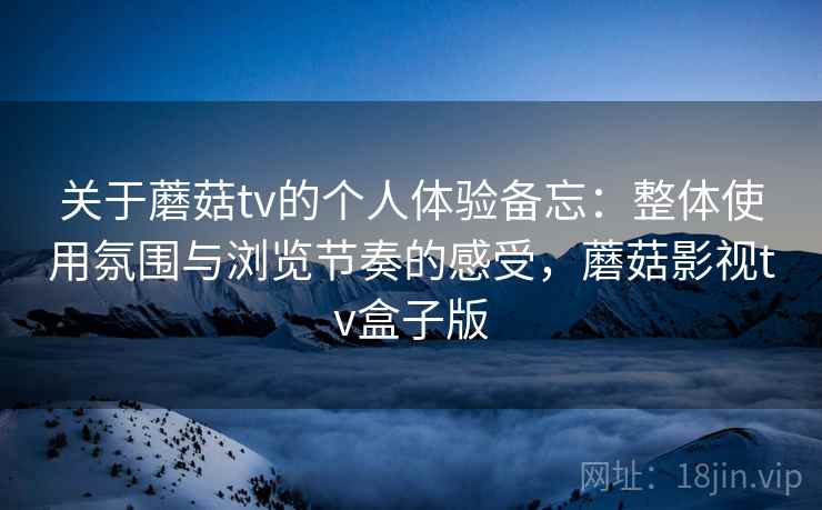 关于蘑菇tv的个人体验备忘：整体使用氛围与浏览节奏的感受，蘑菇影视tv盒子版