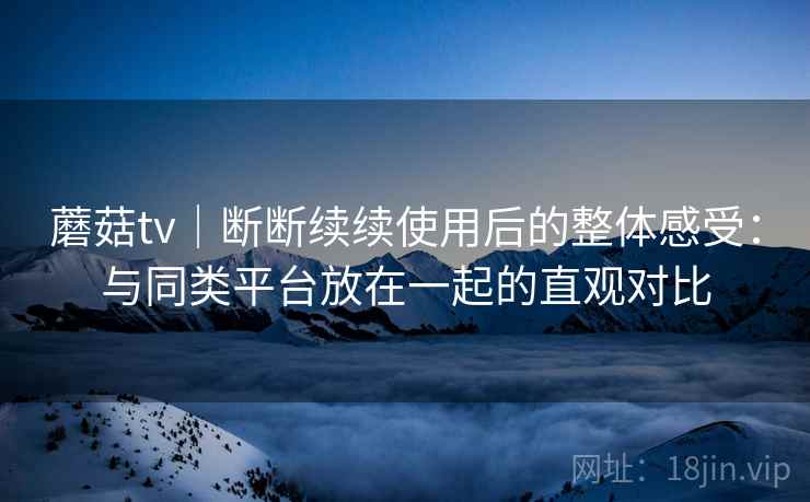 蘑菇tv｜断断续续使用后的整体感受：与同类平台放在一起的直观对比