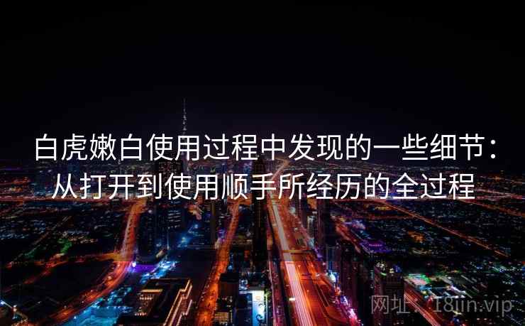 白虎嫩白使用过程中发现的一些细节：从打开到使用顺手所经历的全过程