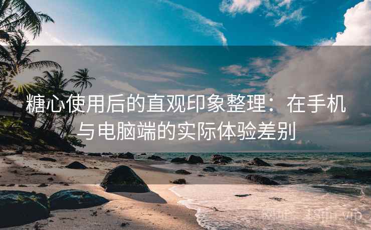 糖心使用后的直观印象整理：在手机与电脑端的实际体验差别