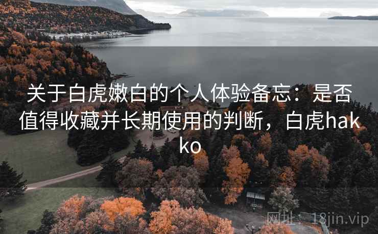 关于白虎嫩白的个人体验备忘：是否值得收藏并长期使用的判断，白虎hakko