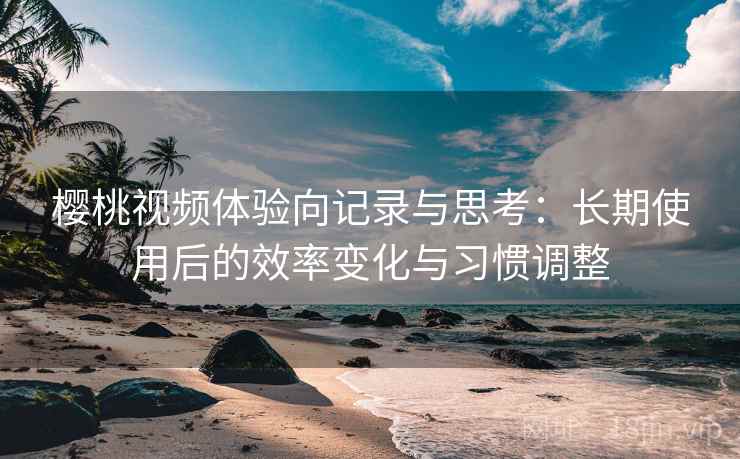 樱桃视频体验向记录与思考：长期使用后的效率变化与习惯调整