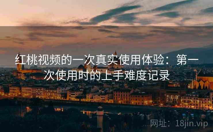 红桃视频的一次真实使用体验：第一次使用时的上手难度记录