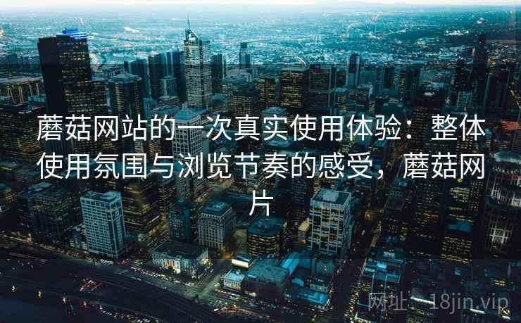 蘑菇网站的一次真实使用体验:整体使用氛围与浏览节奏的感受,蘑菇网片 蘑菇网站的一次真实使用体验:整体使用氛围与浏览节奏的感受,蘑菇网片