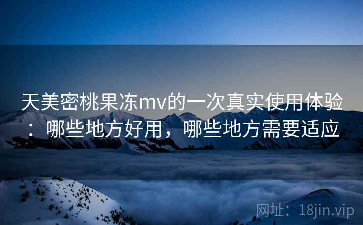 天美密桃果冻mv的一次真实使用体验：哪些地方好用，哪些地方需要适应
