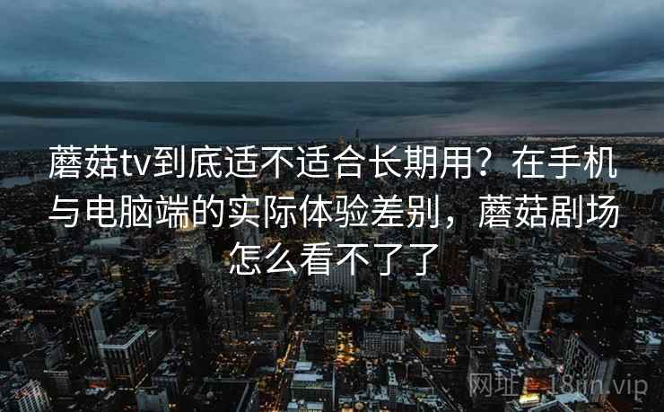 蘑菇tv到底适不适合长期用？在手机与电脑端的实际体验差别，蘑菇剧场怎么看不了了
