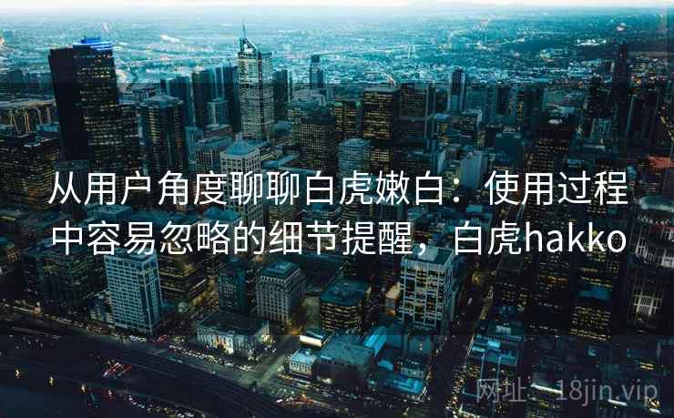 从用户角度聊聊白虎嫩白：使用过程中容易忽略的细节提醒，白虎hakko