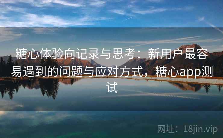 糖心体验向记录与思考：新用户最容易遇到的问题与应对方式，糖心app测试