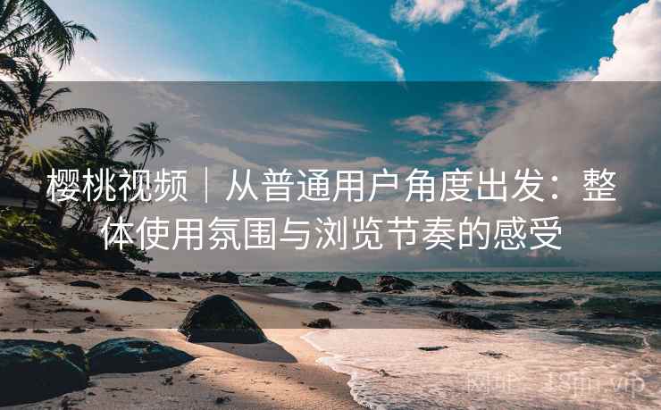 樱桃视频｜从普通用户角度出发：整体使用氛围与浏览节奏的感受