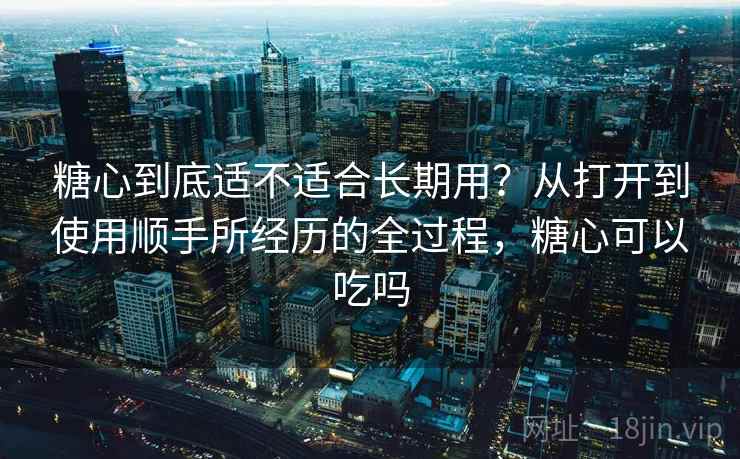 糖心到底适不适合长期用？从打开到使用顺手所经历的全过程，糖心可以吃吗