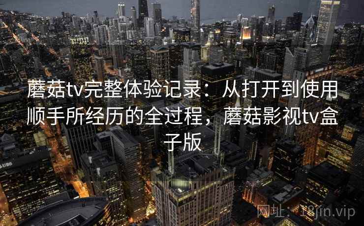 蘑菇tv完整体验记录：从打开到使用顺手所经历的全过程，蘑菇影视tv盒子版