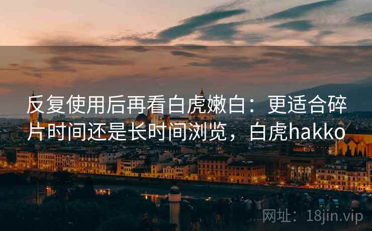 反复使用后再看白虎嫩白:更适合碎片时间还是长时间浏览,白虎hakko 反复使用后再看白虎嫩白:更适合碎片时间还是长时间浏览,白虎hakko