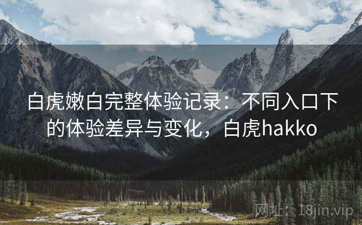 白虎嫩白完整体验记录：不同入口下的体验差异与变化，白虎hakko