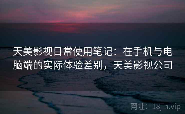 天美影视日常使用笔记：在手机与电脑端的实际体验差别，天美影视公司