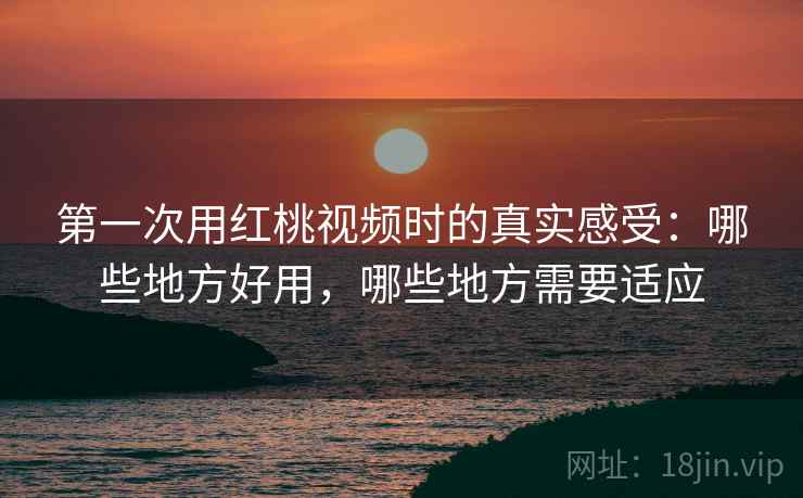 第一次用红桃视频时的真实感受：哪些地方好用，哪些地方需要适应
