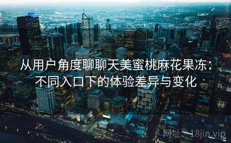 从用户角度聊聊天美蜜桃麻花果冻：不同入口下的体验差异与变化
