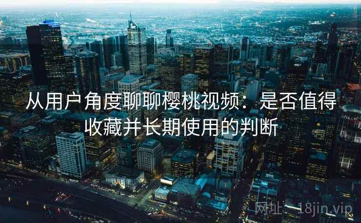 从用户角度聊聊樱桃视频：是否值得收藏并长期使用的判断