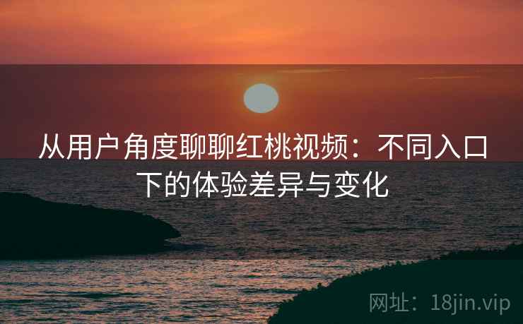 从用户角度聊聊红桃视频：不同入口下的体验差异与变化