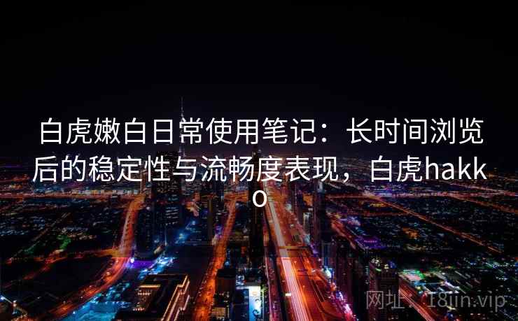 白虎嫩白日常使用笔记：长时间浏览后的稳定性与流畅度表现，白虎hakko