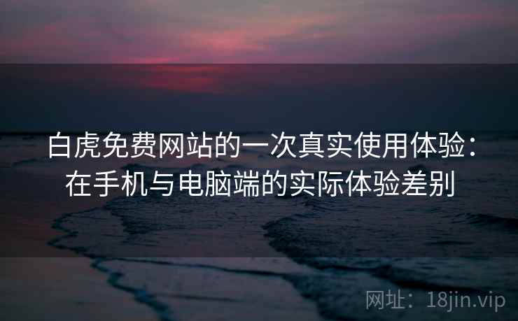白虎免费网站的一次真实使用体验：在手机与电脑端的实际体验差别