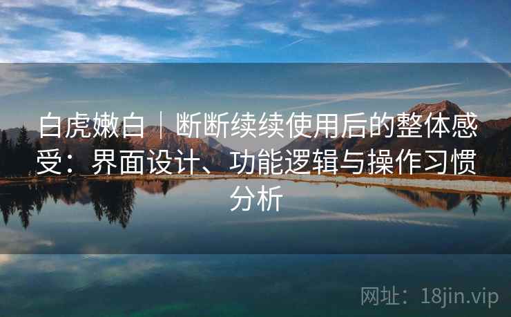 白虎嫩白｜断断续续使用后的整体感受：界面设计、功能逻辑与操作习惯分析