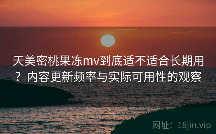 天美密桃果冻mv到底适不适合长期用？内容更新频率与实际可用性的观察