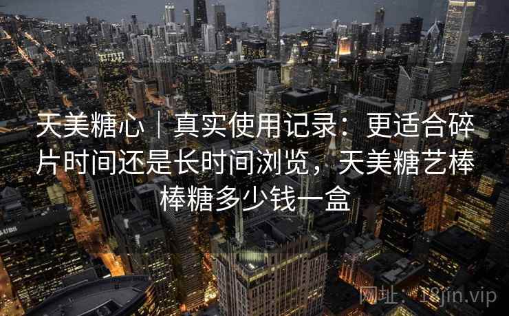 天美糖心｜真实使用记录：更适合碎片时间还是长时间浏览，天美糖艺棒棒糖多少钱一盒