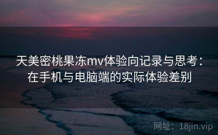 天美密桃果冻mv体验向记录与思考：在手机与电脑端的实际体验差别