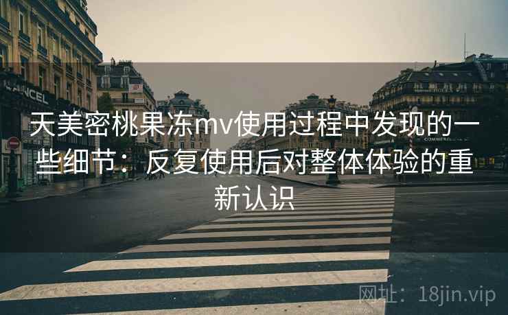 天美密桃果冻mv使用过程中发现的一些细节：反复使用后对整体体验的重新认识