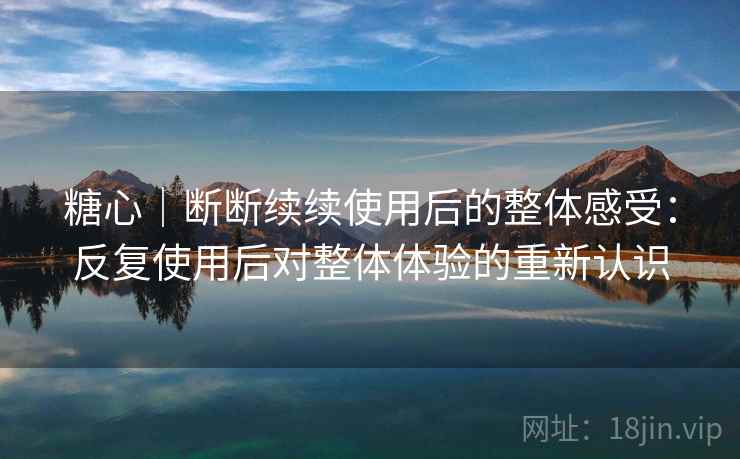 糖心｜断断续续使用后的整体感受：反复使用后对整体体验的重新认识