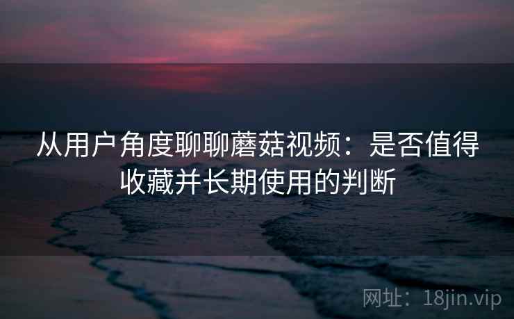 从用户角度聊聊蘑菇视频：是否值得收藏并长期使用的判断