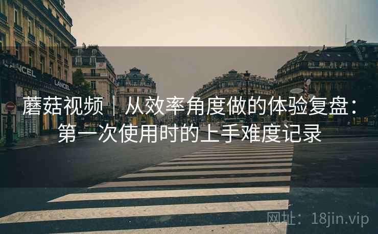 蘑菇视频｜从效率角度做的体验复盘：第一次使用时的上手难度记录