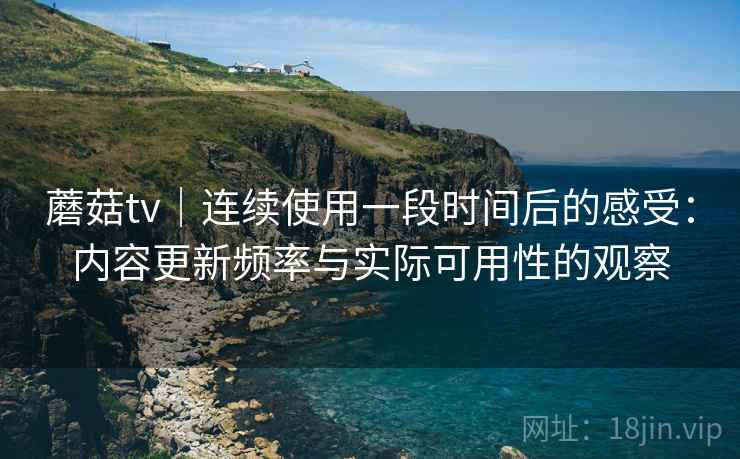 蘑菇tv｜连续使用一段时间后的感受：内容更新频率与实际可用性的观察