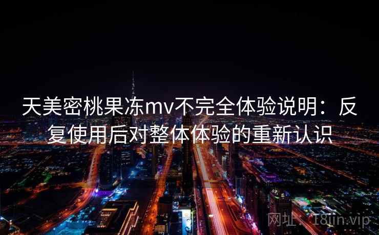 天美密桃果冻mv不完全体验说明：反复使用后对整体体验的重新认识