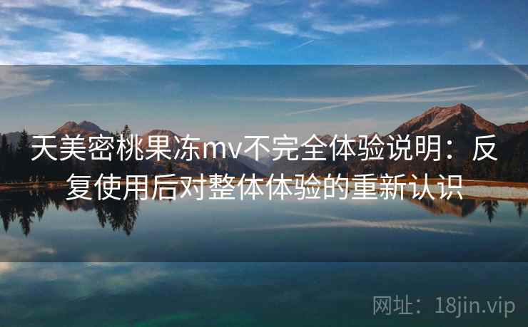 天美密桃果冻mv不完全体验说明：反复使用后对整体体验的重新认识