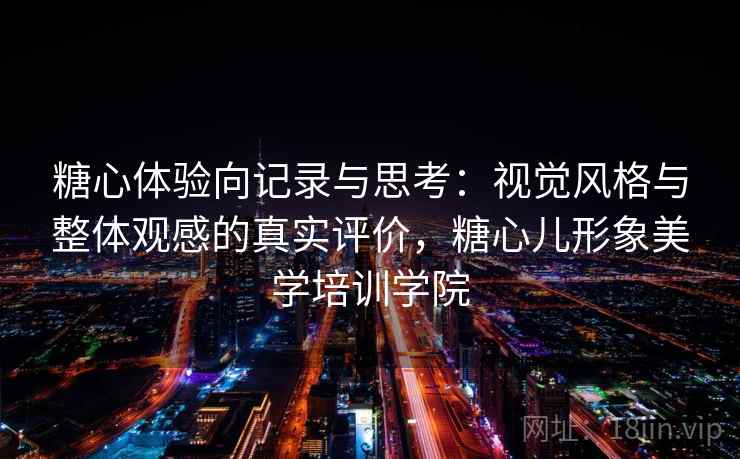 糖心体验向记录与思考：视觉风格与整体观感的真实评价，糖心儿形象美学培训学院