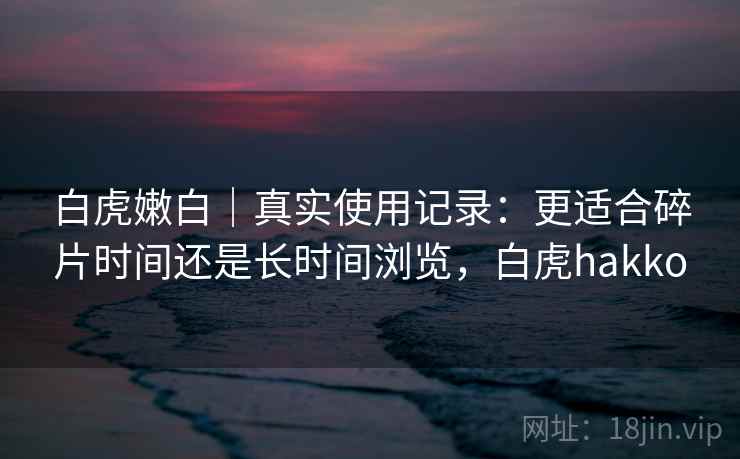白虎嫩白|真实使用记录:更适合碎片时间还是长时间浏览,白虎hakko 白虎嫩白|真实使用记录:更适合碎片时间还是长时间浏览,白虎hakko