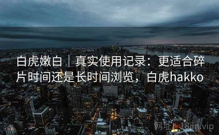 白虎嫩白|真实使用记录:更适合碎片时间还是长时间浏览,白虎hakko 白虎嫩白|真实使用记录:更适合碎片时间还是长时间浏览,白虎hakko