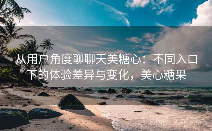 从用户角度聊聊天美糖心:不同入口下的体验差异与变化,美心糖果 从用户角度聊聊天美糖心:不同入口下的体验差异与变化,美心糖果
