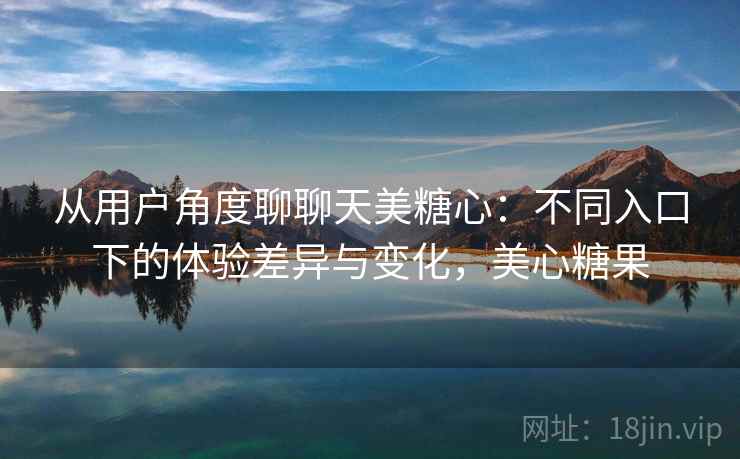 从用户角度聊聊天美糖心:不同入口下的体验差异与变化,美心糖果 从用户角度聊聊天美糖心:不同入口下的体验差异与变化,美心糖果