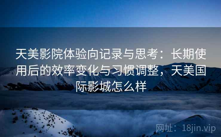 天美影院体验向记录与思考:长期使用后的效率变化与习惯调整,天美国际影城怎么样 天美影院体验向记录与思考:长期使用后的效率变化与习惯调整,天美国际影城怎么样